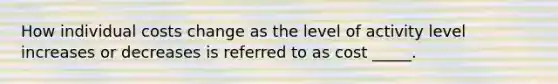 How individual costs change as the level of activity level increases or decreases is referred to as cost _____.