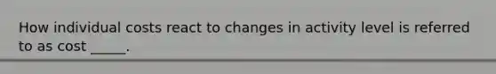 How individual costs react to changes in activity level is referred to as cost _____.