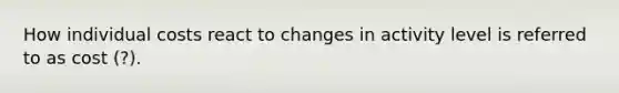 How individual costs react to changes in activity level is referred to as cost (?).