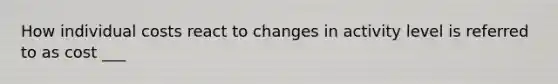 How individual costs react to changes in activity level is referred to as cost ___