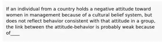 If an individual from a country holds a negative attitude toward women in management because of a cultural belief system, but does not reflect behavior consistent with that attitude in a group, the link between the attitude-behavior is probably weak because of____