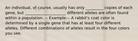 An individual, of course, usually has only _________ copies of each gene, but _____________________ different alleles are often found within a population. -- Example:-- A rabbit's coat color is determined by a single gene that has at least four different alleles. Different combinations of alleles result in the four colors you see.