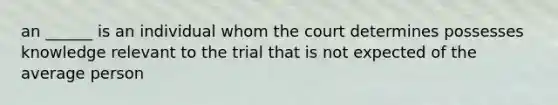 an ______ is an individual whom the court determines possesses knowledge relevant to the trial that is not expected of the average person