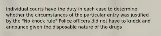 Individual courts have the duty in each case to determine whether the circumstances of the particular entry was justified by the "No knock rule" Police officers did not have to knock and announce given the disposable nature of the drugs