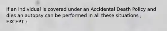 If an individual is covered under an Accidental Death Policy and dies an autopsy can be performed in all these situations , EXCEPT :