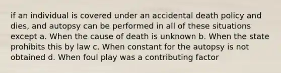 if an individual is covered under an accidental death policy and dies, and autopsy can be performed in all of these situations except a. When the cause of death is unknown b. When the state prohibits this by law c. When constant for the autopsy is not obtained d. When foul play was a contributing factor