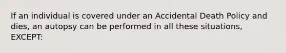 If an individual is covered under an Accidental Death Policy and dies, an autopsy can be performed in all these situations, EXCEPT: