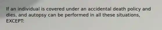 If an individual is covered under an accidental death policy and dies, and autopsy can be performed in all these situations, EXCEPT: