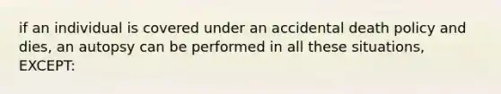 if an individual is covered under an accidental death policy and dies, an autopsy can be performed in all these situations, EXCEPT: