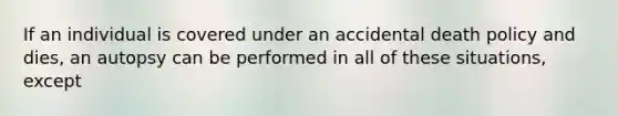 If an individual is covered under an accidental death policy and dies, an autopsy can be performed in all of these situations, except