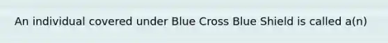 An individual covered under Blue Cross Blue Shield is called a(n)