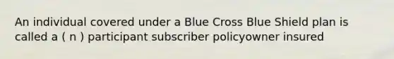 An individual covered under a Blue Cross Blue Shield plan is called a ( n ) participant subscriber policyowner insured