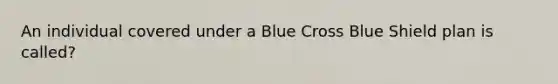 An individual covered under a Blue Cross Blue Shield plan is called?