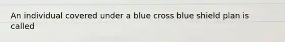 An individual covered under a blue cross blue shield plan is called