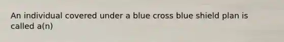 An individual covered under a blue cross blue shield plan is called a(n)