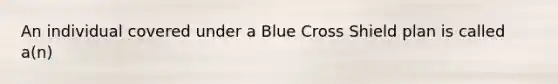 An individual covered under a Blue Cross Shield plan is called a(n)