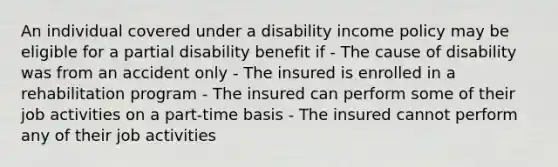 An individual covered under a disability income policy may be eligible for a partial disability benefit if - The cause of disability was from an accident only - The insured is enrolled in a rehabilitation program - The insured can perform some of their job activities on a part-time basis - The insured cannot perform any of their job activities