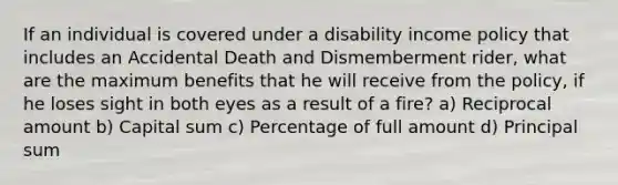 If an individual is covered under a disability income policy that includes an Accidental Death and Dismemberment rider, what are the maximum benefits that he will receive from the policy, if he loses sight in both eyes as a result of a fire? a) Reciprocal amount b) Capital sum c) Percentage of full amount d) Principal sum