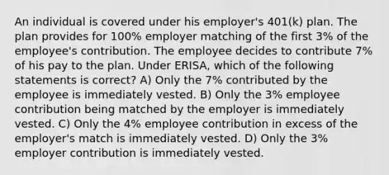 An individual is covered under his employer's 401(k) plan. The plan provides for 100% employer matching of the first 3% of the employee's contribution. The employee decides to contribute 7% of his pay to the plan. Under ERISA, which of the following statements is correct? A) Only the 7% contributed by the employee is immediately vested. B) Only the 3% employee contribution being matched by the employer is immediately vested. C) Only the 4% employee contribution in excess of the employer's match is immediately vested. D) Only the 3% employer contribution is immediately vested.