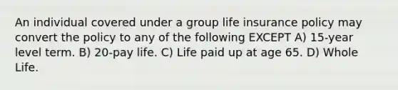 An individual covered under a group life insurance policy may convert the policy to any of the following EXCEPT A) 15-year level term. B) 20-pay life. C) Life paid up at age 65. D) Whole Life.