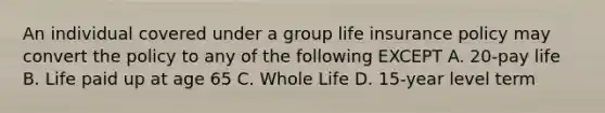 An individual covered under a group life insurance policy may convert the policy to any of the following EXCEPT A. 20-pay life B. Life paid up at age 65 C. Whole Life D. 15-year level term