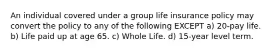 An individual covered under a group life insurance policy may convert the policy to any of the following EXCEPT a) 20-pay life. b) Life paid up at age 65. c) Whole Life. d) 15-year level term.