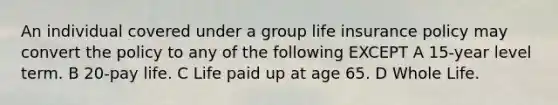 An individual covered under a group life insurance policy may convert the policy to any of the following EXCEPT A 15-year level term. B 20-pay life. C Life paid up at age 65. D Whole Life.