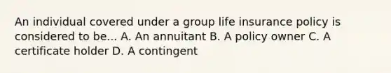 An individual covered under a group life insurance policy is considered to be... A. An annuitant B. A policy owner C. A certificate holder D. A contingent