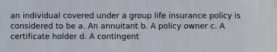 an individual covered under a group life insurance policy is considered to be a. An annuitant b. A policy owner c. A certificate holder d. A contingent