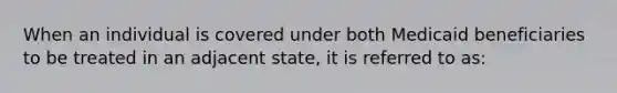 When an individual is covered under both Medicaid beneficiaries to be treated in an adjacent state, it is referred to as: