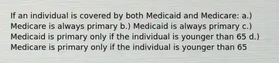 If an individual is covered by both Medicaid and Medicare: a.) Medicare is always primary b.) Medicaid is always primary c.) Medicaid is primary only if the individual is younger than 65 d.) Medicare is primary only if the individual is younger than 65