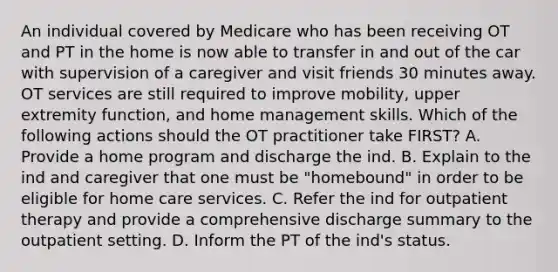 An individual covered by Medicare who has been receiving OT and PT in the home is now able to transfer in and out of the car with supervision of a caregiver and visit friends 30 minutes away. OT services are still required to improve mobility, upper extremity function, and home management skills. Which of the following actions should the OT practitioner take FIRST? A. Provide a home program and discharge the ind. B. Explain to the ind and caregiver that one must be "homebound" in order to be eligible for home care services. C. Refer the ind for outpatient therapy and provide a comprehensive discharge summary to the outpatient setting. D. Inform the PT of the ind's status.