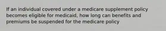 If an individual covered under a medicare supplement policy becomes eligible for medicaid, how long can benefits and premiums be suspended for the medicare policy