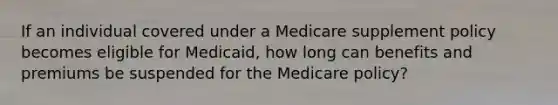 If an individual covered under a Medicare supplement policy becomes eligible for Medicaid, how long can benefits and premiums be suspended for the Medicare policy?