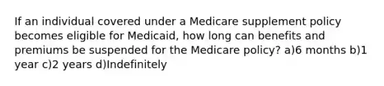 If an individual covered under a Medicare supplement policy becomes eligible for Medicaid, how long can benefits and premiums be suspended for the Medicare policy? a)6 months b)1 year c)2 years d)Indefinitely