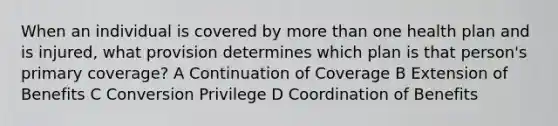 When an individual is covered by more than one health plan and is injured, what provision determines which plan is that person's primary coverage? A Continuation of Coverage B Extension of Benefits C Conversion Privilege D Coordination of Benefits