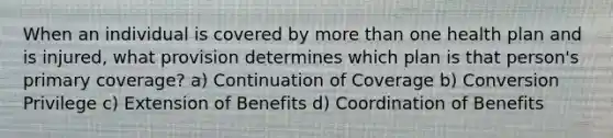 When an individual is covered by more than one health plan and is injured, what provision determines which plan is that person's primary coverage? a) Continuation of Coverage b) Conversion Privilege c) Extension of Benefits d) Coordination of Benefits