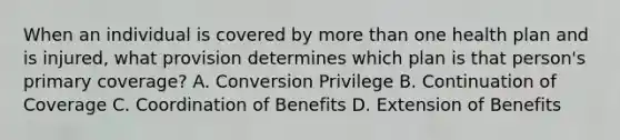 When an individual is covered by more than one health plan and is injured, what provision determines which plan is that person's primary coverage? A. Conversion Privilege B. Continuation of Coverage C. Coordination of Benefits D. Extension of Benefits