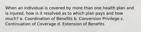 When an individual is covered by more than one health plan and is injured, how is it resolved as to which plan pays and how much? a. Coordination of Benefits b. Conversion Privilege c. Continuation of Coverage d. Extension of Benefits