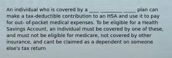 An individual who is covered by a ____ _________ _____ plan can make a tax-deductible contribution to an HSA and use it to pay for out- of-pocket medical expenses. To be eligible for a Health Savings Account, an individual must be covered by one of these, and must not be eligible for medicare, not covered by other insurance, and cant be claimed as a dependent on someone else's tax return