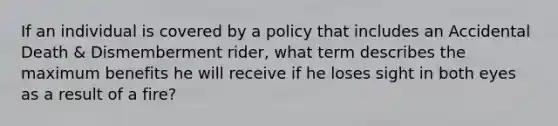 If an individual is covered by a policy that includes an Accidental Death & Dismemberment rider, what term describes the maximum benefits he will receive if he loses sight in both eyes as a result of a fire?