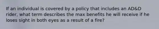 If an individual is covered by a policy that includes an AD&D rider, what term describes the max benefits he will receive if he loses sight in both eyes as a result of a fire?