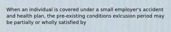 When an individual is covered under a small employer's accident and health plan, the pre-existing conditions exlcusion period may be partially or wholly satisfied by