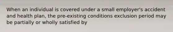 When an individual is covered under a small employer's accident and health plan, the pre-existing conditions exclusion period may be partially or wholly satisfied by