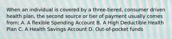 When an individual is covered by a three-tiered, consumer driven health plan, the second source or tier of payment usually comes from: A. A flexible Spending Account B. A High Deductible Health Plan C. A Health Savings Account D. Out-of-pocket funds