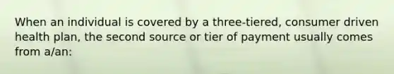 When an individual is covered by a three-tiered, consumer driven health plan, the second source or tier of payment usually comes from a/an: