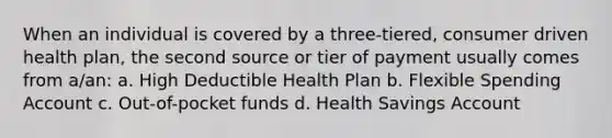 When an individual is covered by a three-tiered, consumer driven health plan, the second source or tier of payment usually comes from a/an: a. High Deductible Health Plan b. Flexible Spending Account c. Out-of-pocket funds d. Health Savings Account