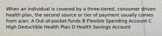 When an individual is covered by a three-tiered, consumer driven health plan, the second source or tier of payment usually comes from a/an: A Out-of-pocket funds B Flexible Spending Account C High Deductible Health Plan D Health Savings Account