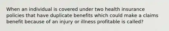 When an individual is covered under two health insurance policies that have duplicate benefits which could make a claims benefit because of an injury or illness profitable is called?