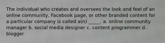 The individual who creates and oversees the look and feel of an online community, Facebook page, or other branded content for a particular company is called a(n) _____. a. online community manager b. social media designer c. content programmer d. blogger